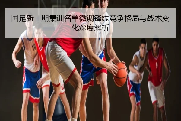 国足新一期集训名单微调锋线竞争格局与战术变化深度解析
